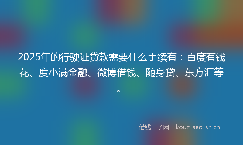 2025年的行驶证贷款需要什么手续有：百度有钱花、度小满金融、微博借钱、随身贷、东方汇等。