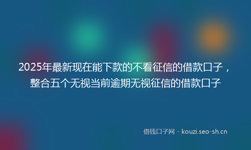 2025年最新现在能下款的不看征信的借款口子，整合五个无视当前逾期无视征信的借款口子