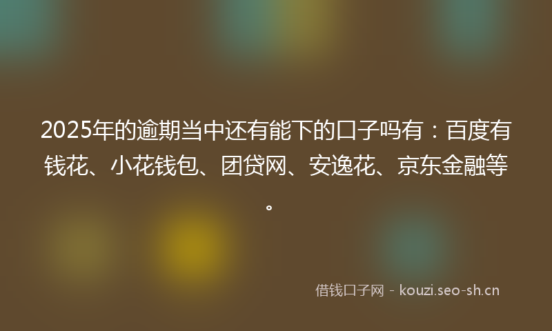 2025年的逾期当中还有能下的口子吗有：百度有钱花、小花钱包、团贷网、安逸花、京东金融等。