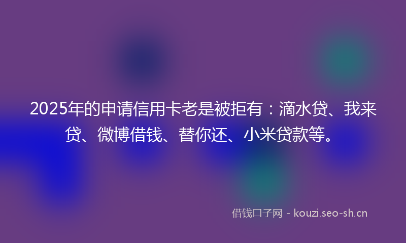 2025年的申请信用卡老是被拒有：滴水贷、我来贷、微博借钱、替你还、小米贷款等。