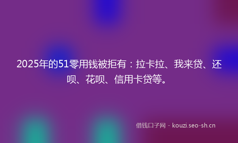 2025年的51零用钱被拒有：拉卡拉、我来贷、还呗、花呗、信用卡贷等。