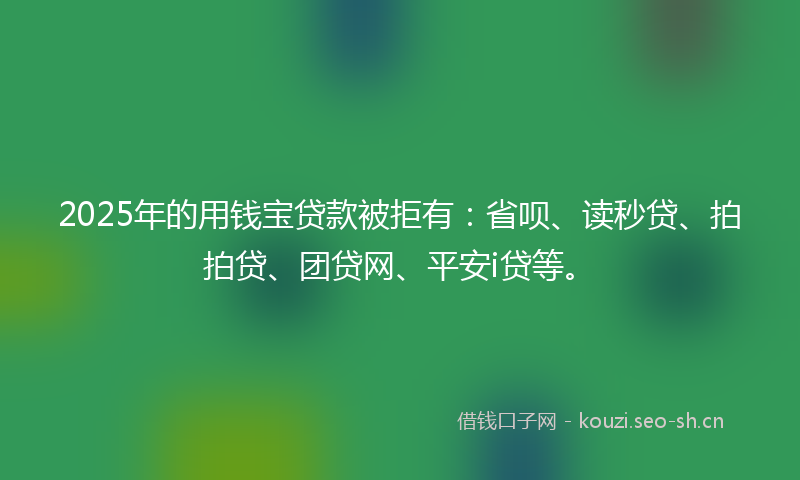 2025年的用钱宝贷款被拒有：省呗、读秒贷、拍拍贷、团贷网、平安i贷等。