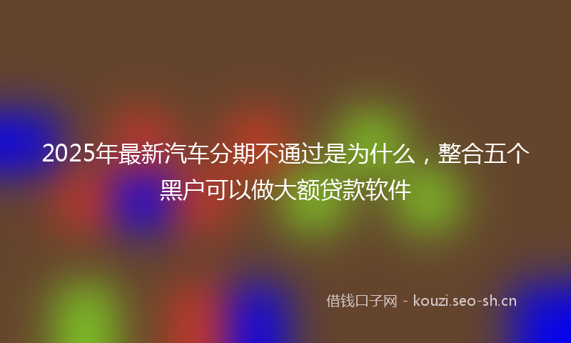 2025年最新汽车分期不通过是为什么，整合五个黑户可以做大额贷款软件