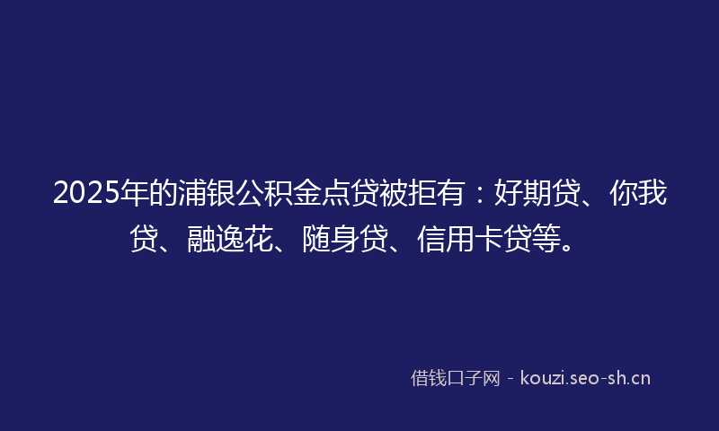 2025年的浦银公积金点贷被拒有：好期贷、你我贷、融逸花、随身贷、信用卡贷等。