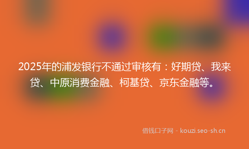 2025年的浦发银行不通过审核有：好期贷、我来贷、中原消费金融、柯基贷、京东金融等。