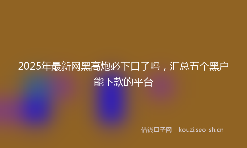 2025年最新网黑高炮必下口子吗，汇总五个黑户能下款的平台