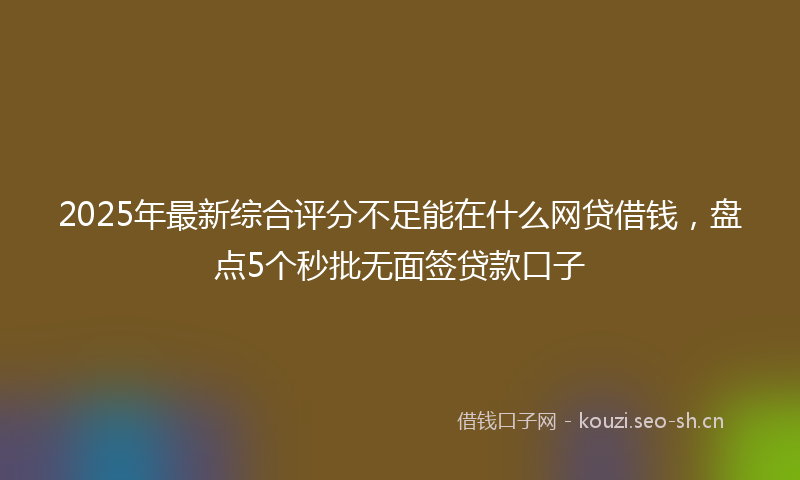 2025年最新综合评分不足能在什么网贷借钱，盘点5个秒批无面签贷款口子