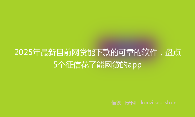 2025年最新目前网贷能下款的可靠的软件，盘点5个征信花了能网贷的app