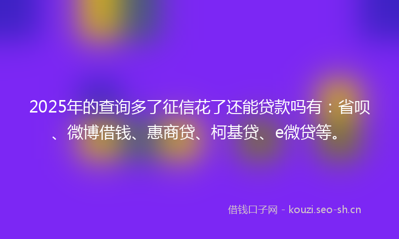 2025年的查询多了征信花了还能贷款吗有：省呗、微博借钱、惠商贷、柯基贷、e微贷等。