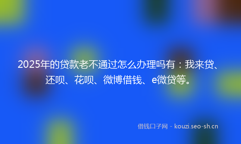 2025年的贷款老不通过怎么办理吗有：我来贷、还呗、花呗、微博借钱、e微贷等。