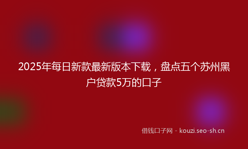 2025年每日新款最新版本下载，盘点五个苏州黑户贷款5万的口子