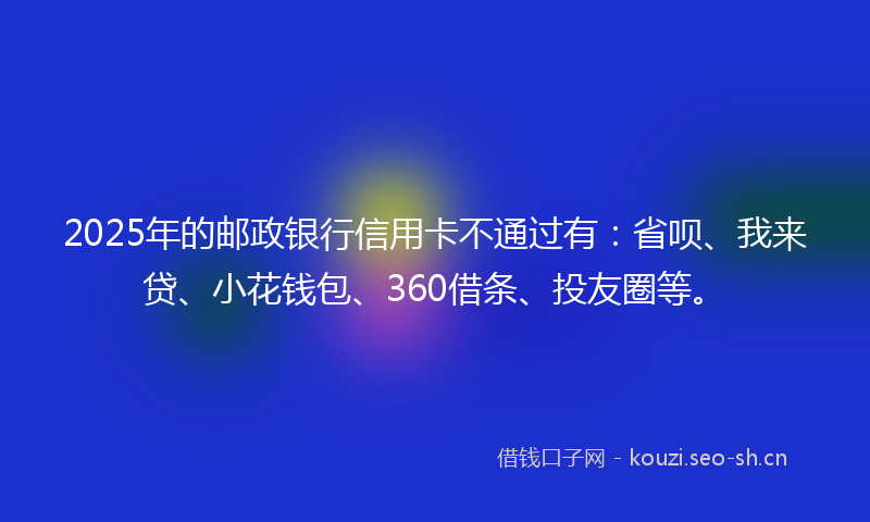 2025年的邮政银行信用卡不通过有：省呗、我来贷、小花钱包、360借条、投友圈等。
