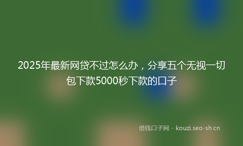 2025年最新网贷不过怎么办，分享五个无视一切包下款5000秒下款的口子