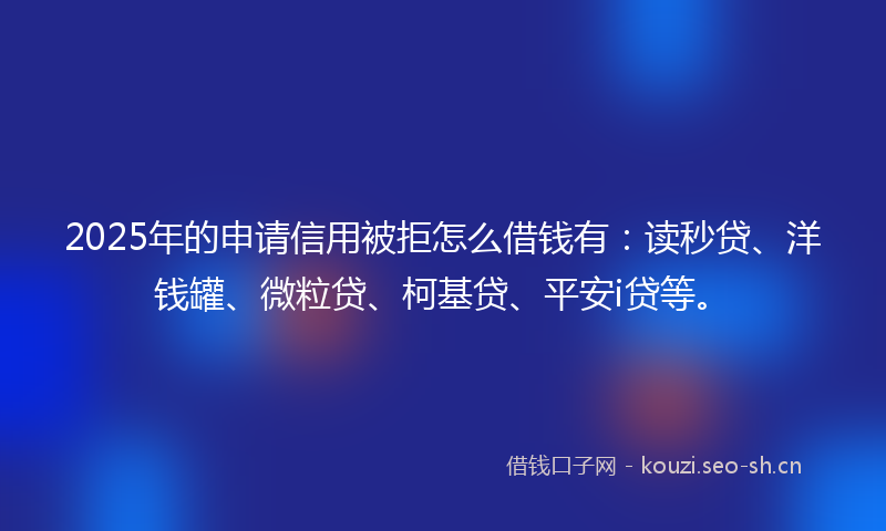 2025年的申请信用被拒怎么借钱有：读秒贷、洋钱罐、微粒贷、柯基贷、平安i贷等。