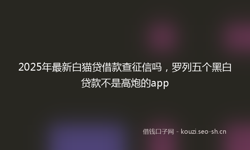 2025年最新白猫贷借款查征信吗，罗列五个黑白贷款不是高炮的app