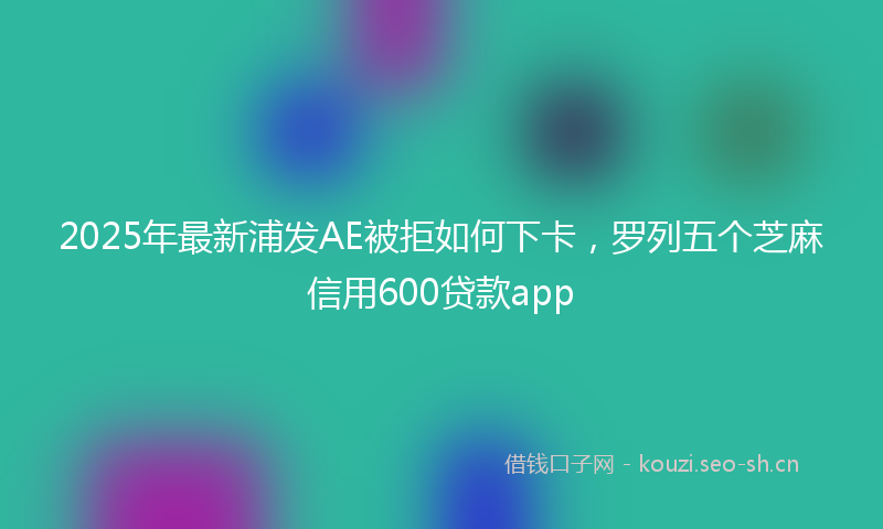 2025年最新浦发AE被拒如何下卡，罗列五个芝麻信用600贷款app