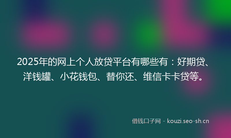 2025年的网上个人放贷平台有哪些有：好期贷、洋钱罐、小花钱包、替你还、维信卡卡贷等。