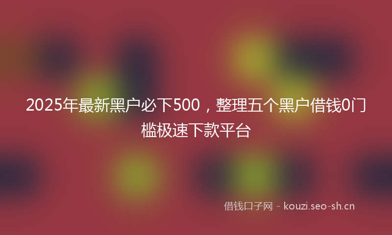 2025年最新黑户必下500，整理五个黑户借钱0门槛极速下款平台