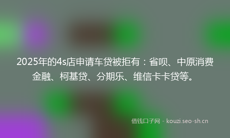 2025年的4s店申请车贷被拒有：省呗、中原消费金融、柯基贷、分期乐、维信卡卡贷等。
