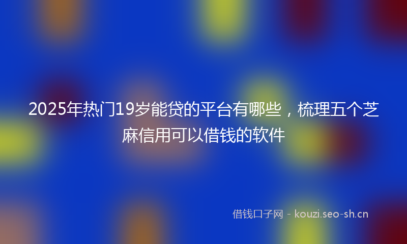 2025年热门19岁能贷的平台有哪些，梳理五个芝麻信用可以借钱的软件
