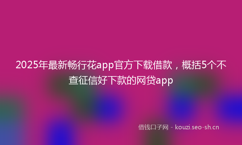 2025年最新畅行花app官方下载借款，概括5个不查征信好下款的网贷app