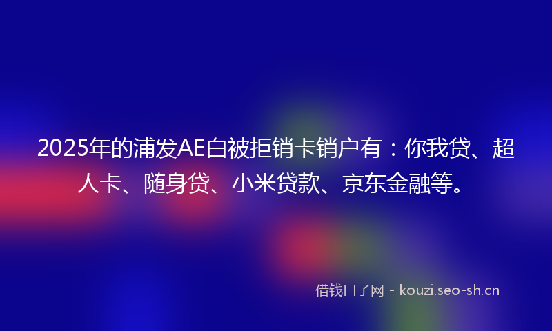 2025年的浦发AE白被拒销卡销户有：你我贷、超人卡、随身贷、小米贷款、京东金融等。