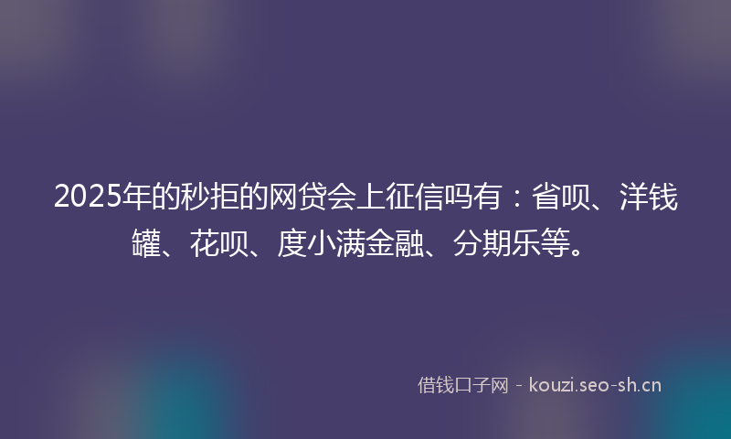 2025年的秒拒的网贷会上征信吗有：省呗、洋钱罐、花呗、度小满金融、分期乐等。