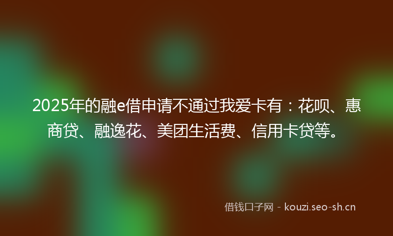 2025年的融e借申请不通过我爱卡有：花呗、惠商贷、融逸花、美团生活费、信用卡贷等。