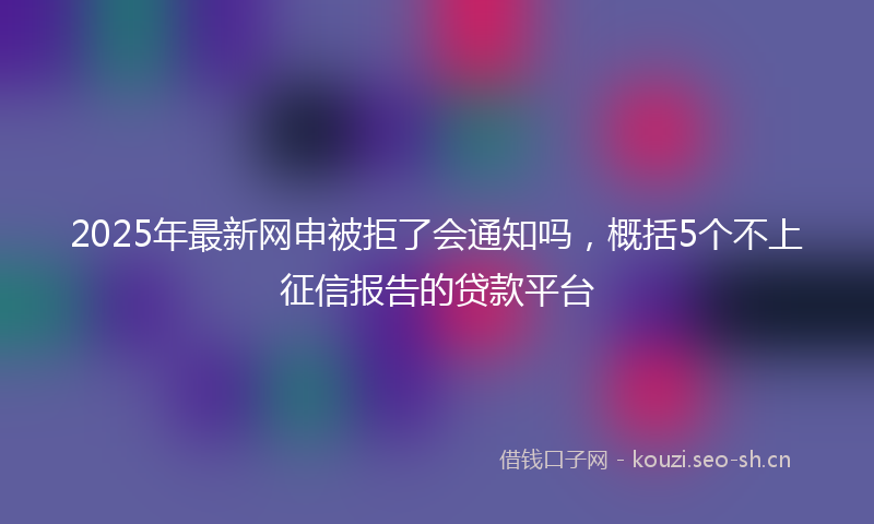 2025年最新网申被拒了会通知吗，概括5个不上征信报告的贷款平台