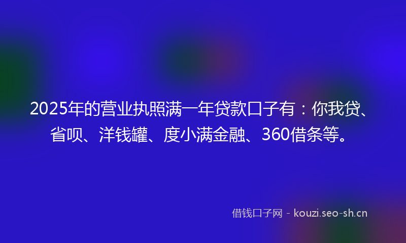 2025年的营业执照满一年贷款口子有：你我贷、省呗、洋钱罐、度小满金融、360借条等。