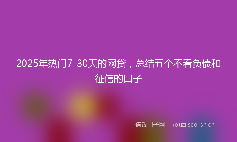 2025年热门7-30天的网贷，总结五个不看负债和征信的口子