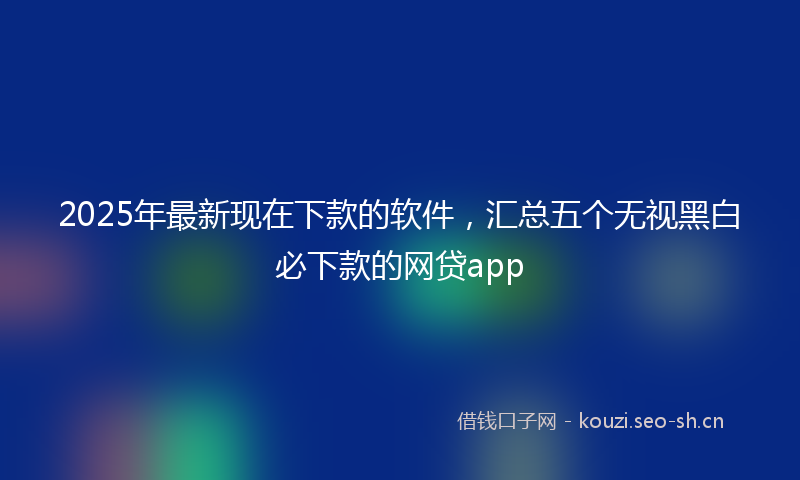 2025年最新现在下款的软件，汇总五个无视黑白必下款的网贷app