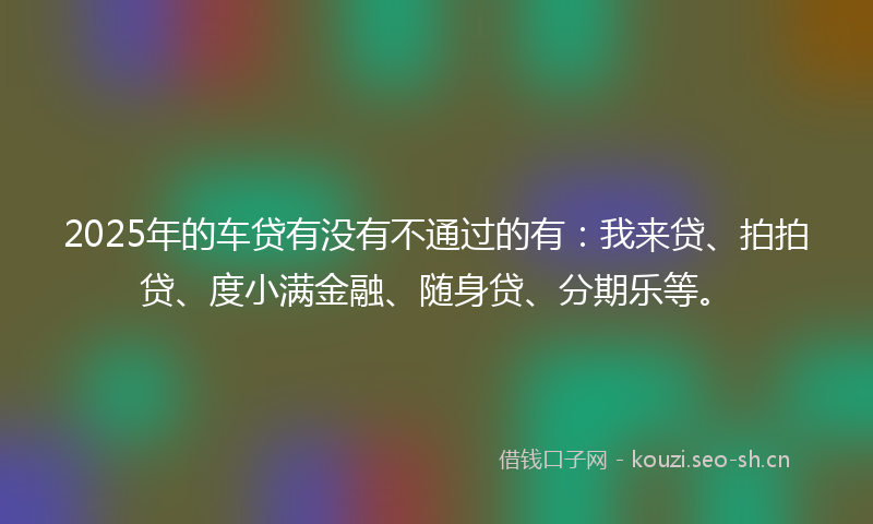 2025年的车贷有没有不通过的有：我来贷、拍拍贷、度小满金融、随身贷、分期乐等。