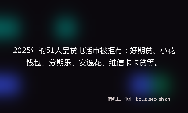 2025年的51人品贷电话审被拒有：好期贷、小花钱包、分期乐、安逸花、维信卡卡贷等。
