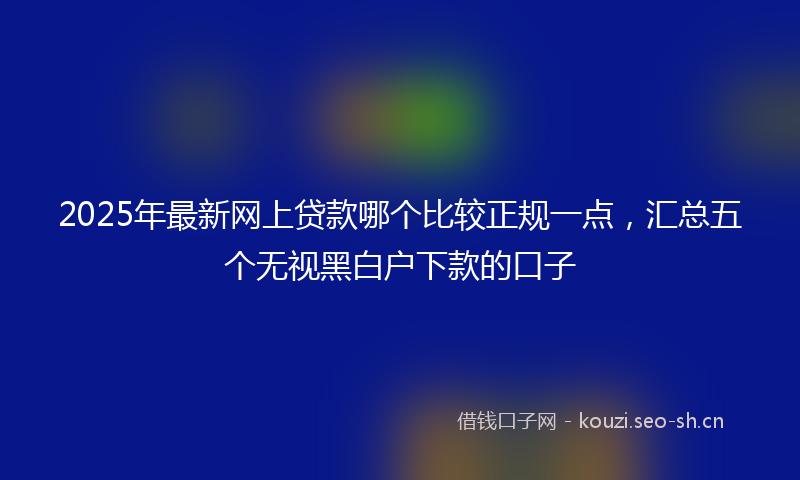 2025年最新网上贷款哪个比较正规一点，汇总五个无视黑白户下款的口子