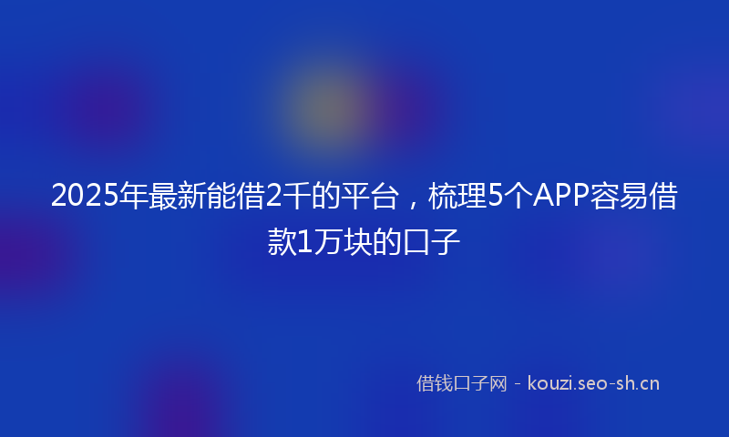 2025年最新能借2千的平台，梳理5个APP容易借款1万块的口子