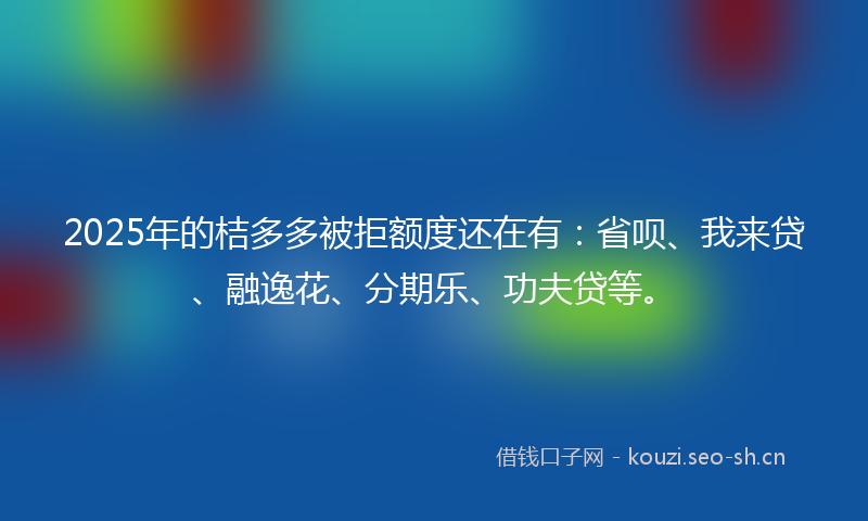 2025年的桔多多被拒额度还在有：省呗、我来贷、融逸花、分期乐、功夫贷等。
