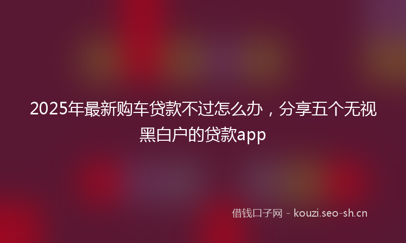 2025年最新购车贷款不过怎么办，分享五个无视黑白户的贷款app