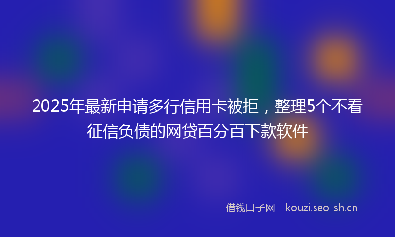 2025年最新申请多行信用卡被拒，整理5个不看征信负债的网贷百分百下款软件