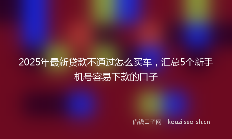 2025年最新贷款不通过怎么买车，汇总5个新手机号容易下款的口子