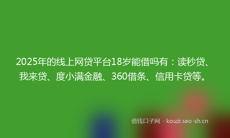 2025年的线上网贷平台18岁能借吗有：读秒贷、我来贷、度小满金融、360借条、信用卡贷等。