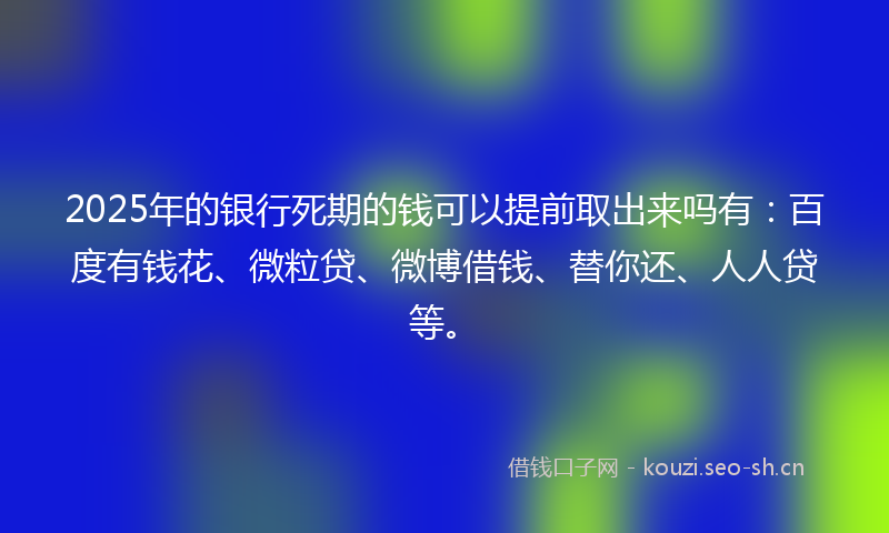 2025年的银行死期的钱可以提前取出来吗有：百度有钱花、微粒贷、微博借钱、替你还、人人贷等。
