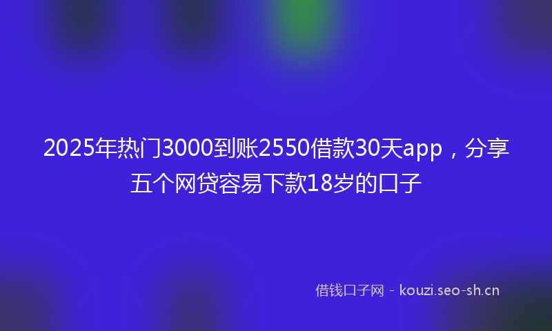 2025年热门3000到账2550借款30天app，分享五个网贷容易下款18岁的口子