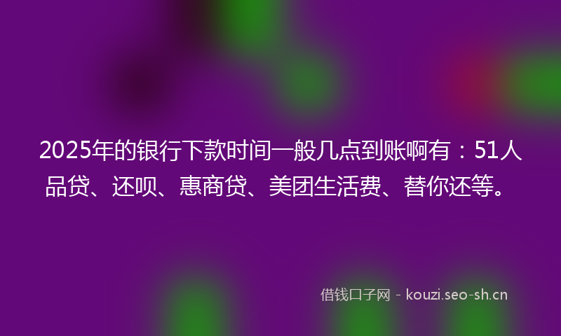 2025年的银行下款时间一般几点到账啊有：51人品贷、还呗、惠商贷、美团生活费、替你还等。
