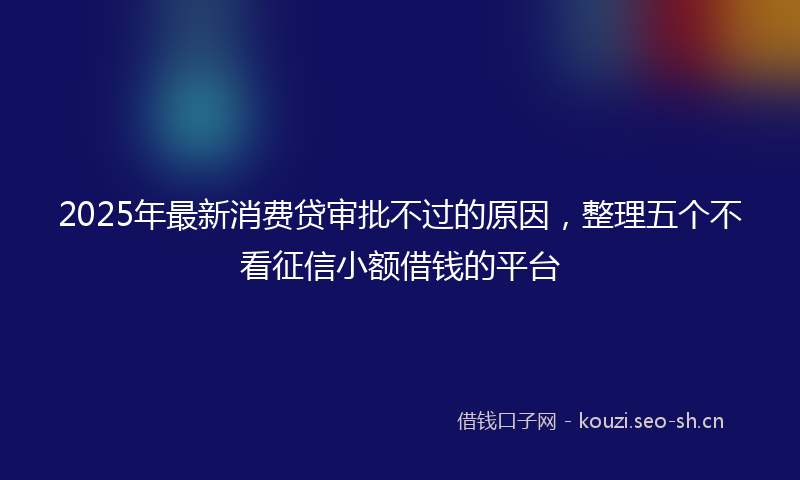 2025年最新消费贷审批不过的原因，整理五个不看征信小额借钱的平台
