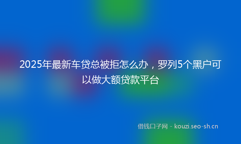 2025年最新车贷总被拒怎么办，罗列5个黑户可以做大额贷款平台