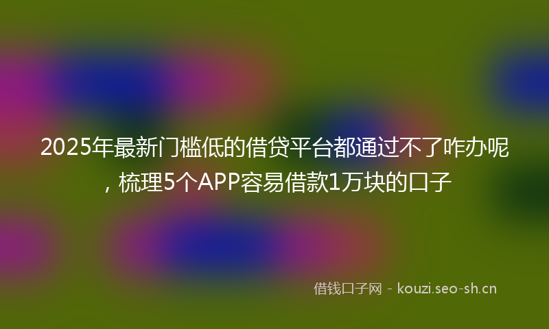 2025年最新门槛低的借贷平台都通过不了咋办呢，梳理5个APP容易借款1万块的口子