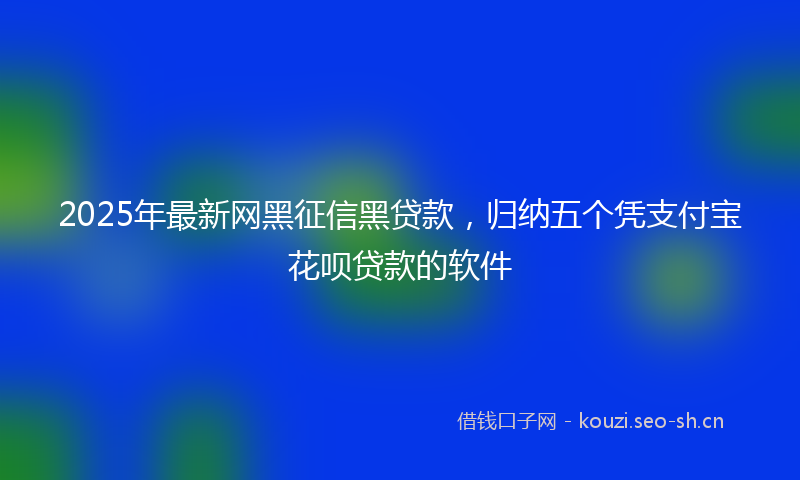 2025年最新网黑征信黑贷款，归纳五个凭支付宝花呗贷款的软件