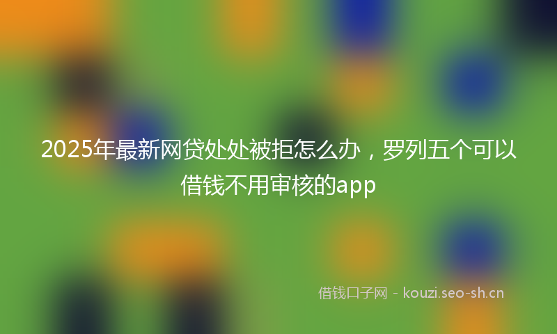 2025年最新网贷处处被拒怎么办，罗列五个可以借钱不用审核的app