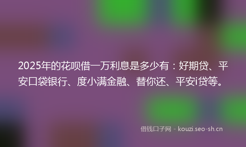 2025年的花呗借一万利息是多少有：好期贷、平安口袋银行、度小满金融、替你还、平安i贷等。